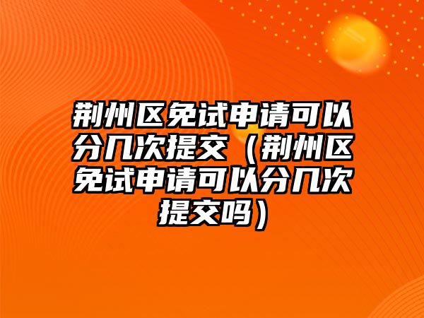 荆州区免试申请可以分几次提交（荆州区免试申请可以分几次提交吗）