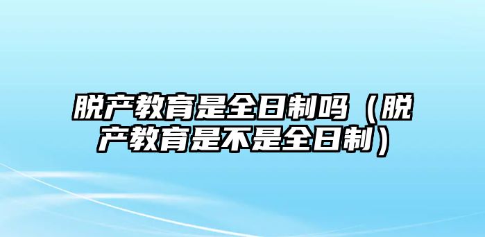 脱产教育是全日制吗（脱产教育是不是全日制）