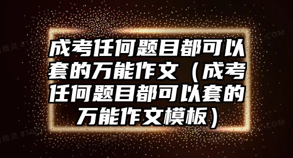 成考任何题目都可以套的万能作文（成考任何题目都可以套的万能作文模板）