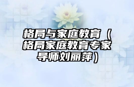 格局与家庭教育（格局家庭教育专家导师刘丽萍）