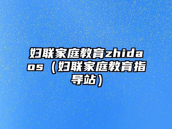 妇联家庭教育zhidaos（妇联家庭教育指导站）