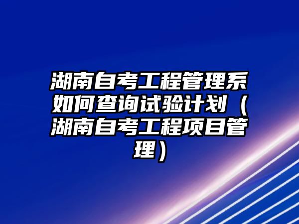 湖南自考工程管理系如何查询试验计划（湖南自考工程项目管理）