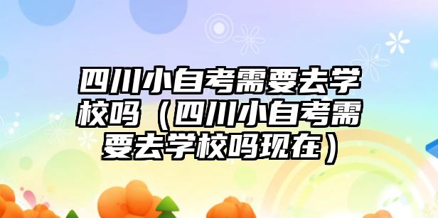 四川小自考需要去学校吗（四川小自考需要去学校吗现在）