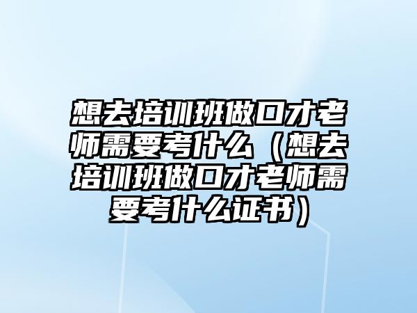 想去培训班做口才老师需要考什么（想去培训班做口才老师需要考什么证书）