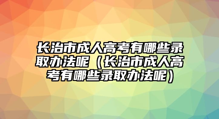 长治市成人高考有哪些录取办法呢（长治市成人高考有哪些录取办法呢）