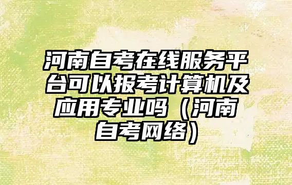 河南自考在线服务平台可以报考计算机及应用专业吗（河南自考网络）