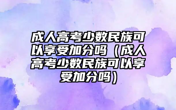 成人高考少数民族可以享受加分吗（成人高考少数民族可以享受加分吗）