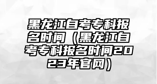 黑龙江自考专科报名时间（黑龙江自考专科报名时间2023年官网）