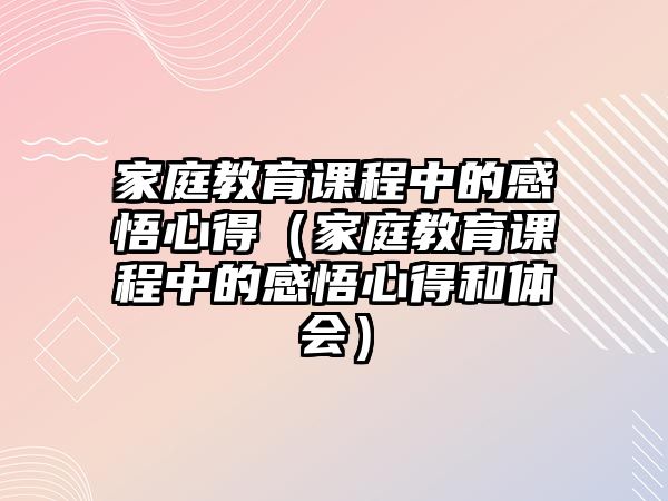 家庭教育课程中的感悟心得（家庭教育课程中的感悟心得和体会）