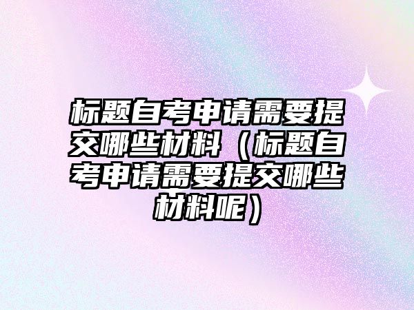 标题自考申请需要提交哪些材料（标题自考申请需要提交哪些材料呢）