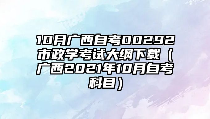 10月广西自考00292市政学考试大纲下载（广西2021年10月自考科目）