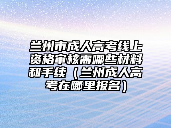 兰州市成人高考线上资格审核需哪些材料和手续（兰州成人高考在哪里报名）