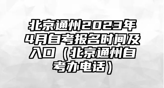 北京通州2023年4月自考报名时间及入口（北京通州自考办电话）