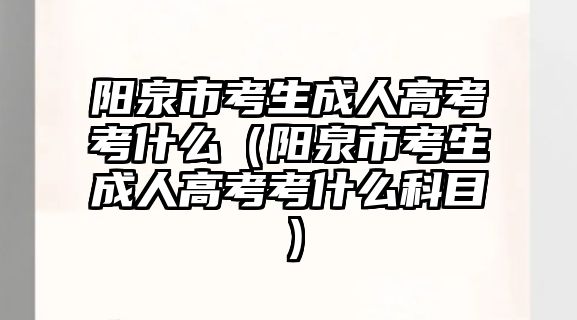 阳泉市考生成人高考考什么（阳泉市考生成人高考考什么科目）