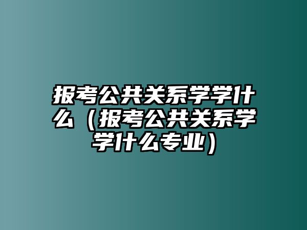 报考公共关系学学什么（报考公共关系学学什么专业）