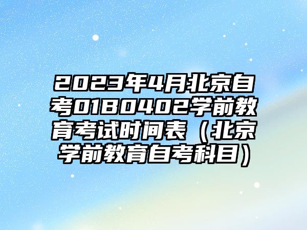 2023年4月北京自考01B0402学前教育考试时间表（北京学前教育自考科目）