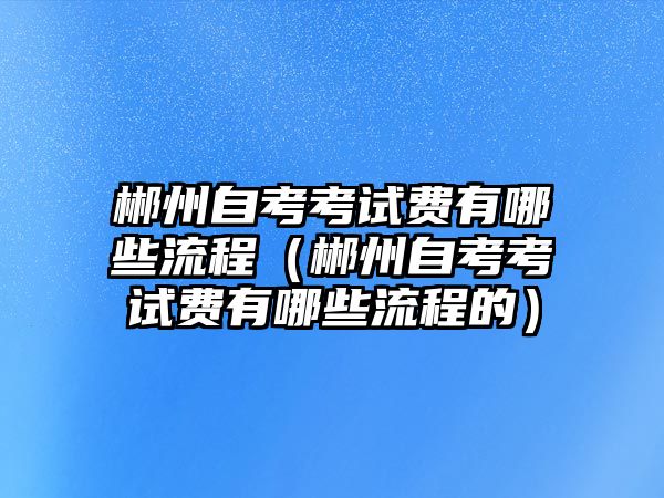 郴州自考考试费有哪些流程（郴州自考考试费有哪些流程的）