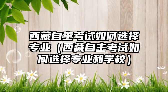 西藏自主考试如何选择专业（西藏自主考试如何选择专业和学校）