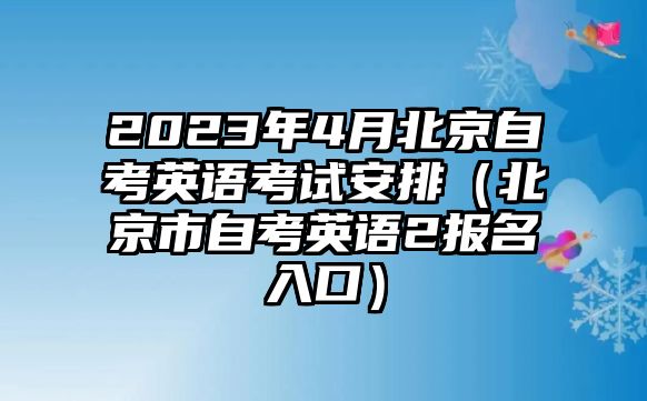 2023年4月北京自考英语考试安排（北京市自考英语2报名入口）