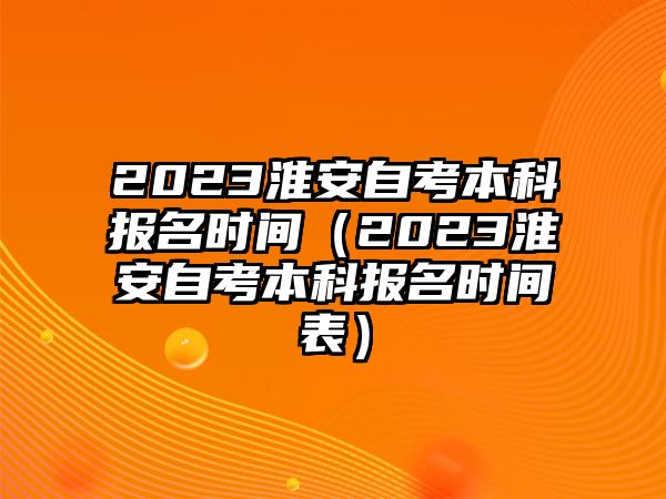 2023淮安自考本科报名时间（2023淮安自考本科报名时间表）