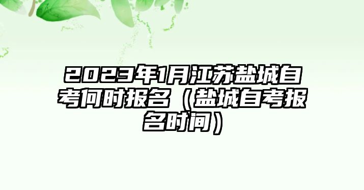 2023年1月江苏盐城自考何时报名（盐城自考报名时间）