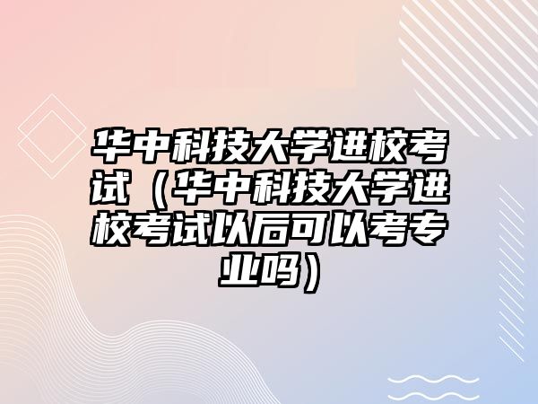 华中科技大学进校考试（华中科技大学进校考试以后可以考专业吗）