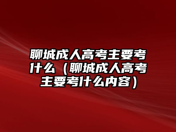 聊城成人高考主要考什么（聊城成人高考主要考什么内容）