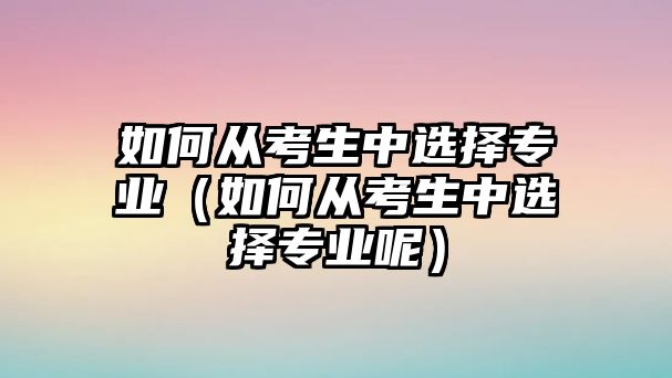 如何从考生中选择专业（如何从考生中选择专业呢）