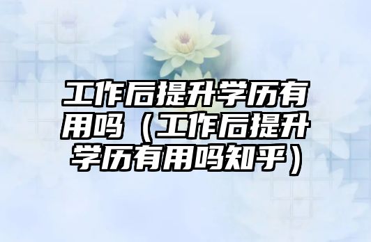 工作后提升学历有用吗（工作后提升学历有用吗知乎）