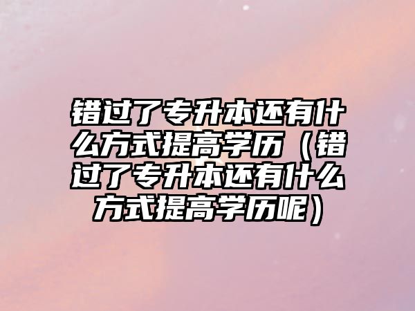 错过了专升本还有什么方式提高学历（错过了专升本还有什么方式提高学历呢）