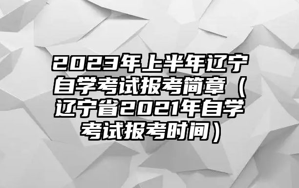 2023年上半年辽宁自学考试报考简章（辽宁省2021年自学考试报考时间）