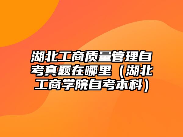 湖北工商质量管理自考真题在哪里（湖北工商学院自考本科）