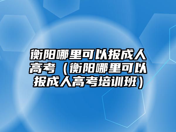 衡阳哪里可以报成人高考（衡阳哪里可以报成人高考培训班）