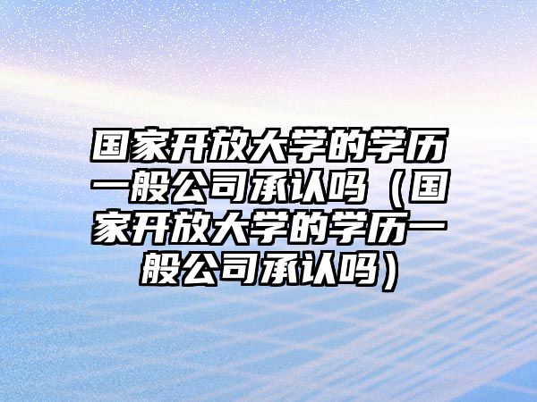 国家开放大学的学历一般公司承认吗（国家开放大学的学历一般公司承认吗）