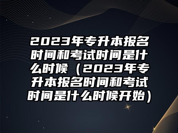 2023年专升本报名时间和考试时间是什么时候（2023年专升本报名时间和考试时间是什么时候开始）