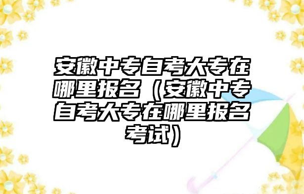 安徽中专自考大专在哪里报名（安徽中专自考大专在哪里报名考试）