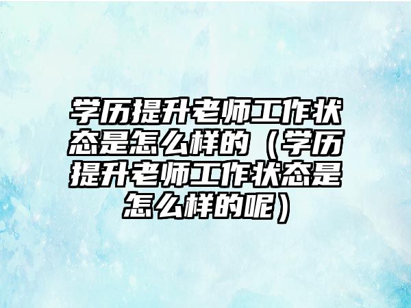 学历提升老师工作状态是怎么样的（学历提升老师工作状态是怎么样的呢）