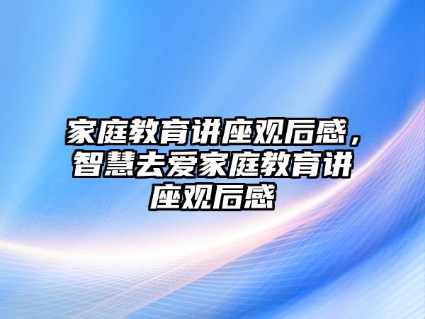 家庭教育讲座观后感，智慧去爱家庭教育讲座观后感