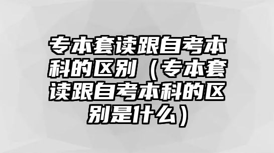 专本套读跟自考本科的区别（专本套读跟自考本科的区别是什么）