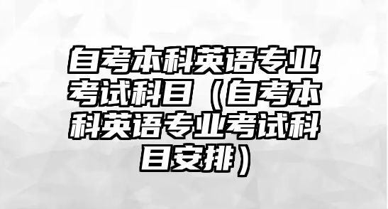 自考本科英语专业考试科目（自考本科英语专业考试科目安排）