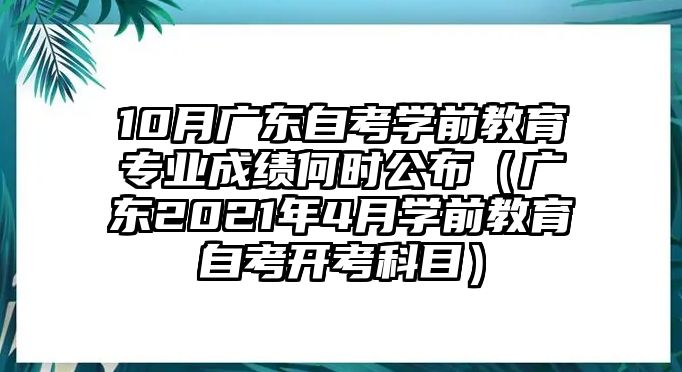 10月广东自考学前教育专业成绩何时公布（广东2021年4月学前教育自考开考科目）