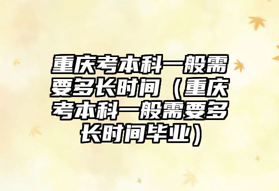 重庆考本科一般需要多长时间（重庆考本科一般需要多长时间毕业）