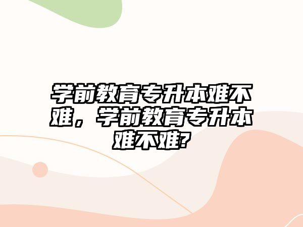 学前教育专升本难不难，学前教育专升本难不难?