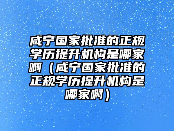 咸宁国家批准的正规学历提升机构是哪家啊（咸宁国家批准的正规学历提升机构是哪家啊）