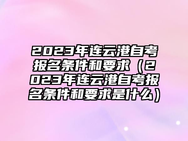 2023年连云港自考报名条件和要求（2023年连云港自考报名条件和要求是什么）