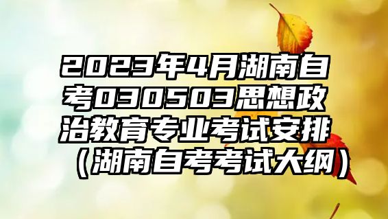 2023年4月湖南自考030503思想政治教育专业考试安排（湖南自考考试大纲）