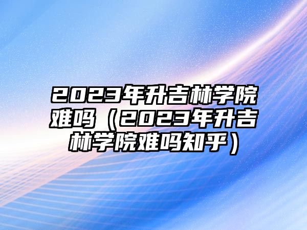 2023年升吉林学院难吗（2023年升吉林学院难吗知乎）