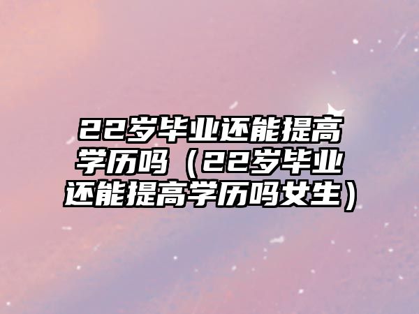 22岁毕业还能提高学历吗（22岁毕业还能提高学历吗女生）