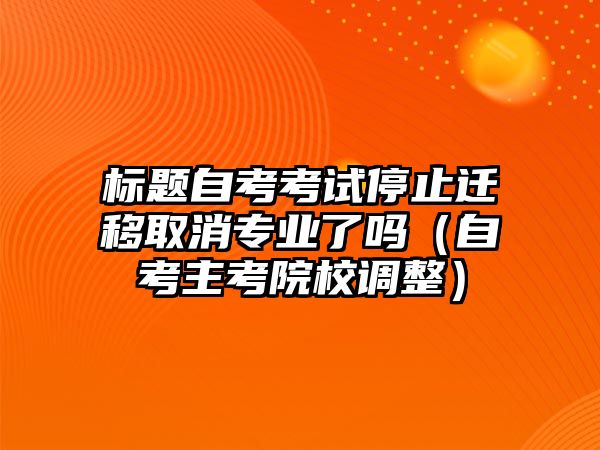 标题自考考试停止迁移取消专业了吗（自考主考院校调整）