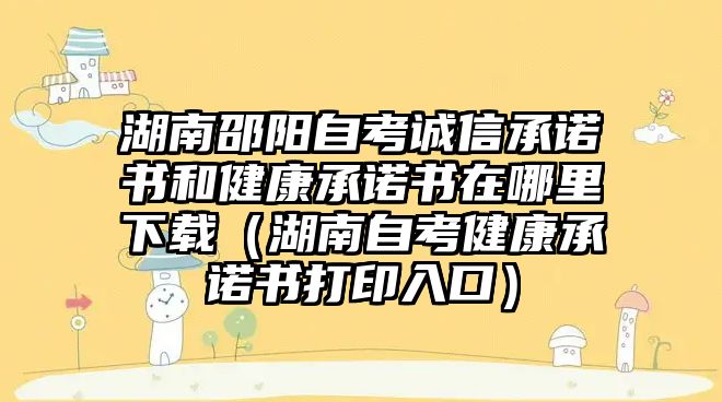 湖南邵阳自考诚信承诺书和健康承诺书在哪里下载（湖南自考健康承诺书打印入口）